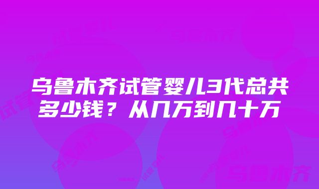 乌鲁木齐试管婴儿3代总共多少钱？从几万到几十万