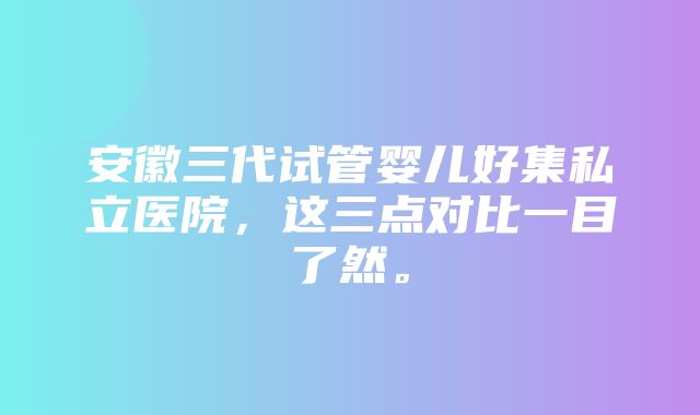 安徽三代试管婴儿好集私立医院，这三点对比一目了然。