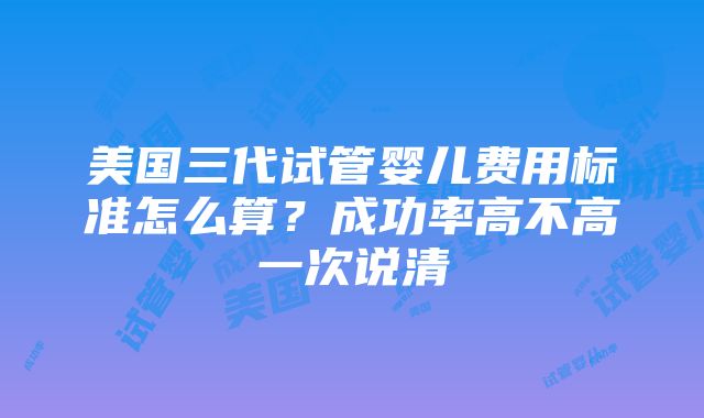 美国三代试管婴儿费用标准怎么算？成功率高不高一次说清