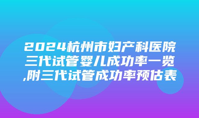 2024杭州市妇产科医院三代试管婴儿成功率一览,附三代试管成功率预估表