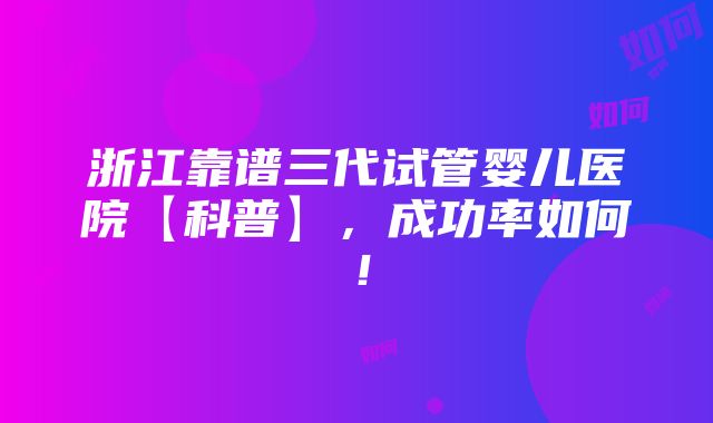 浙江靠谱三代试管婴儿医院【科普】，成功率如何！