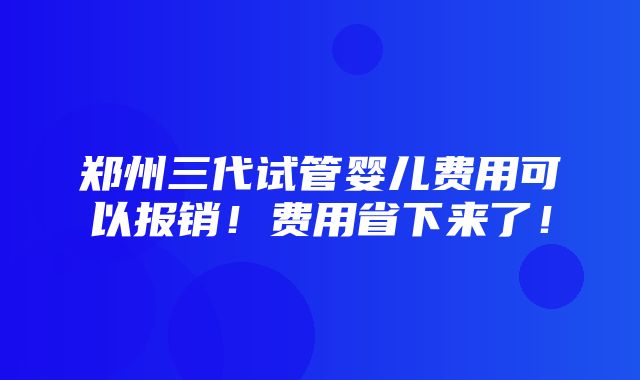 郑州三代试管婴儿费用可以报销！费用省下来了！