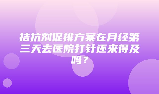 拮抗剂促排方案在月经第三天去医院打针还来得及吗？