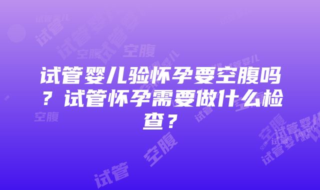 试管婴儿验怀孕要空腹吗？试管怀孕需要做什么检查？