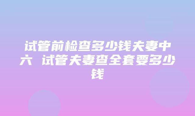 试管前检查多少钱夫妻中六 试管夫妻查全套要多少钱