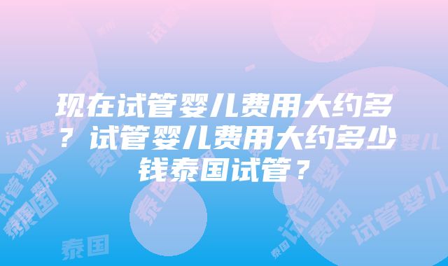 现在试管婴儿费用大约多？试管婴儿费用大约多少钱泰国试管？