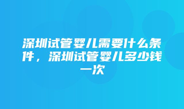 深圳试管婴儿需要什么条件，深圳试管婴儿多少钱一次