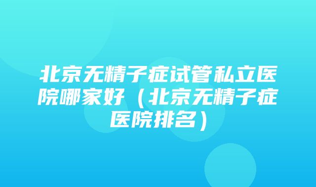 北京无精子症试管私立医院哪家好（北京无精子症医院排名）