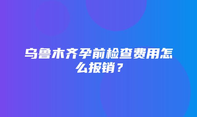 乌鲁木齐孕前检查费用怎么报销？