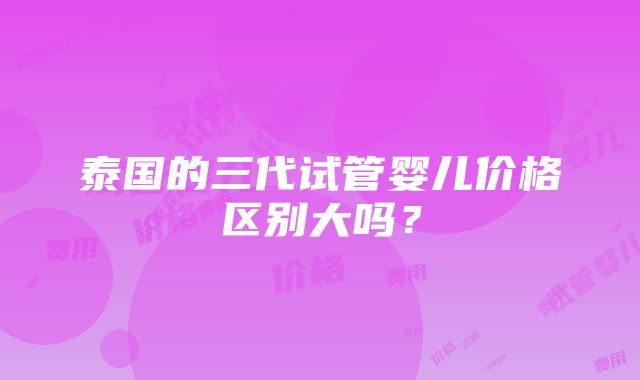 泰国的三代试管婴儿价格区别大吗？