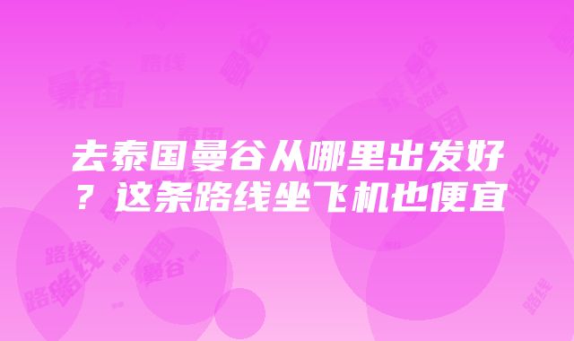 去泰国曼谷从哪里出发好？这条路线坐飞机也便宜