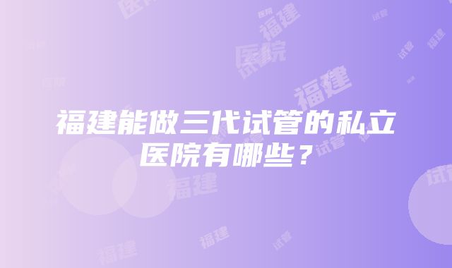 福建能做三代试管的私立医院有哪些？