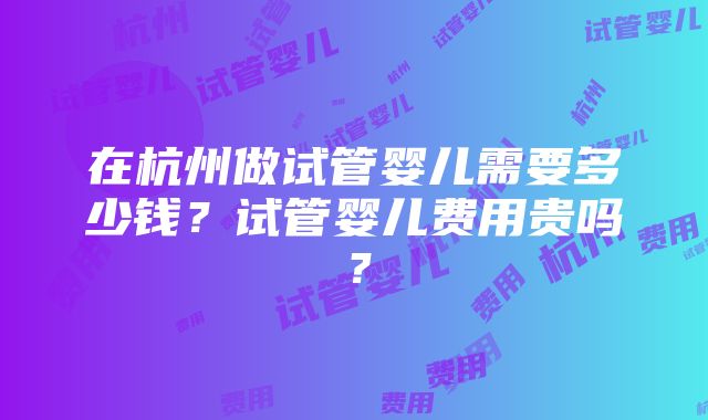 在杭州做试管婴儿需要多少钱？试管婴儿费用贵吗？