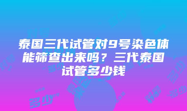 泰国三代试管对9号染色体能筛查出来吗？三代泰国试管多少钱