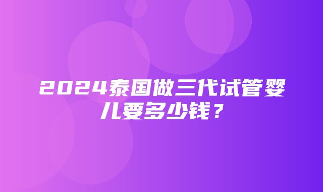 2024泰国做三代试管婴儿要多少钱？