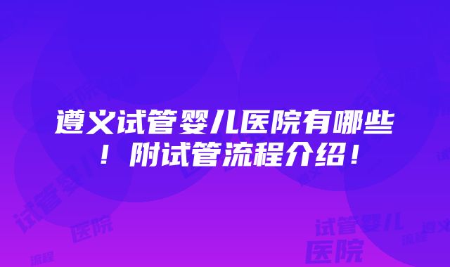 遵义试管婴儿医院有哪些！附试管流程介绍！