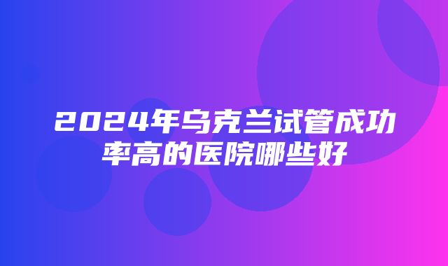 2024年乌克兰试管成功率高的医院哪些好