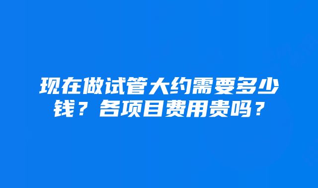 现在做试管大约需要多少钱？各项目费用贵吗？