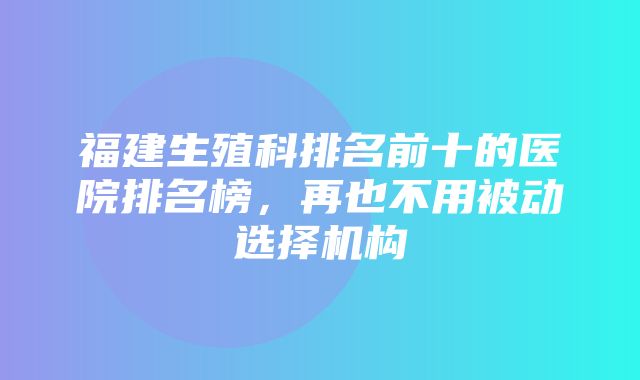 福建生殖科排名前十的医院排名榜，再也不用被动选择机构