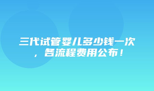 三代试管婴儿多少钱一次，各流程费用公布！