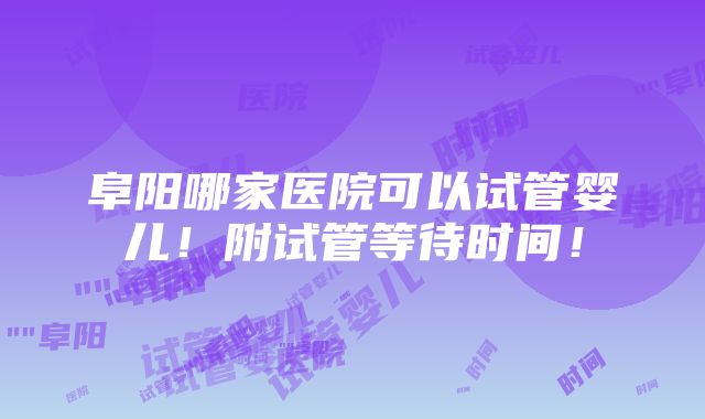 阜阳哪家医院可以试管婴儿！附试管等待时间！