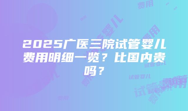 2025广医三院试管婴儿费用明细一览？比国内贵吗？