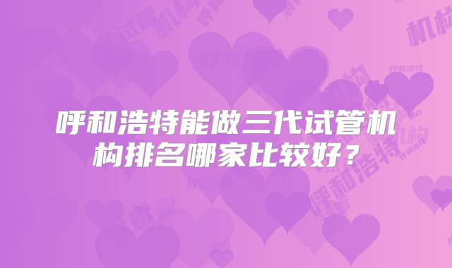 呼和浩特能做三代试管机构排名哪家比较好？