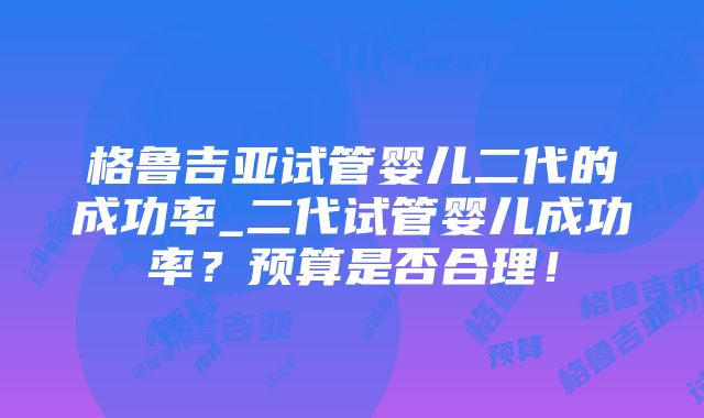 格鲁吉亚试管婴儿二代的成功率_二代试管婴儿成功率？预算是否合理！