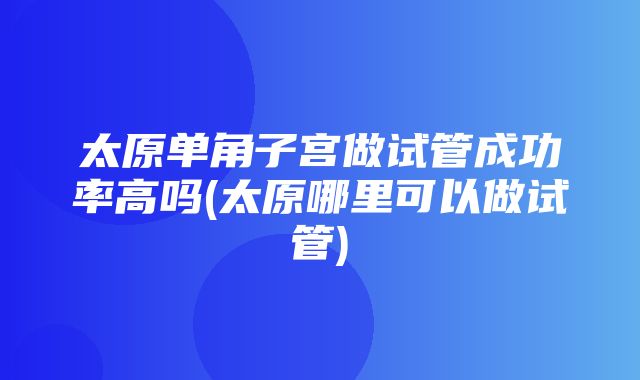 太原单角子宫做试管成功率高吗(太原哪里可以做试管)