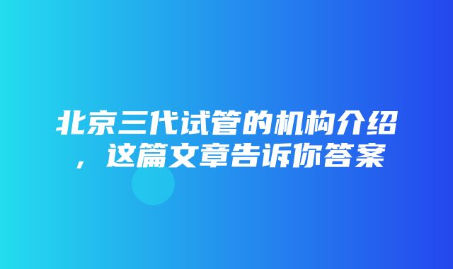 北京三代试管的机构介绍，这篇文章告诉你答案