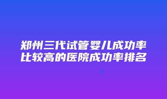 郑州三代试管婴儿成功率比较高的医院成功率排名