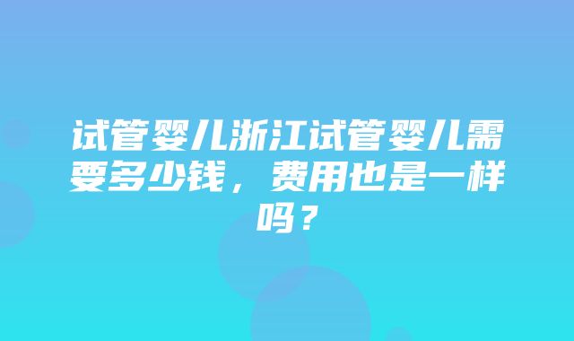 试管婴儿浙江试管婴儿需要多少钱，费用也是一样吗？