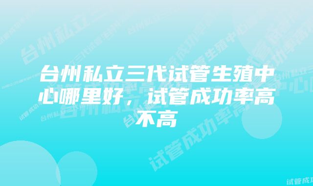 台州私立三代试管生殖中心哪里好，试管成功率高不高