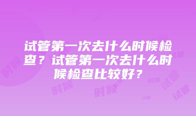 试管第一次去什么时候检查？试管第一次去什么时候检查比较好？