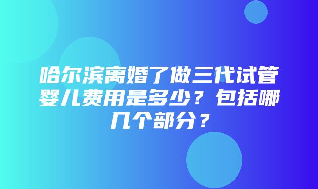 哈尔滨离婚了做三代试管婴儿费用是多少？包括哪几个部分？