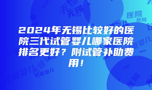 2024年无锡比较好的医院三代试管婴儿哪家医院排名更好？附试管补助费用！