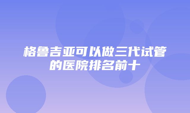 格鲁吉亚可以做三代试管的医院排名前十