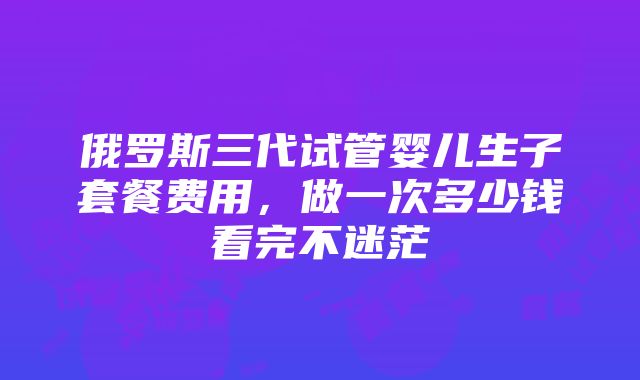 俄罗斯三代试管婴儿生子套餐费用，做一次多少钱看完不迷茫