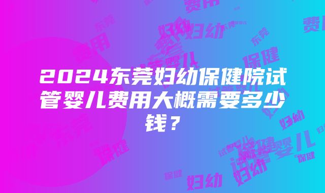 2024东莞妇幼保健院试管婴儿费用大概需要多少钱？