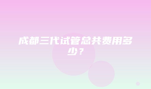 成都三代试管总共费用多少？