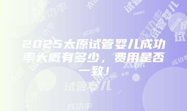 2025太原试管婴儿成功率大概有多少，费用是否一致！