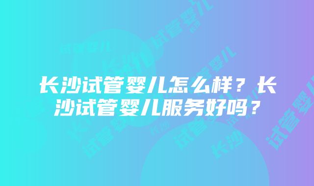 长沙试管婴儿怎么样？长沙试管婴儿服务好吗？