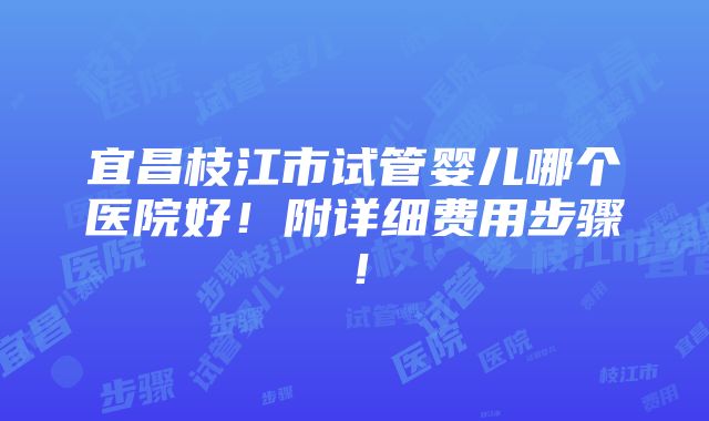 宜昌枝江市试管婴儿哪个医院好！附详细费用步骤！