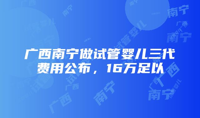 广西南宁做试管婴儿三代费用公布，16万足以