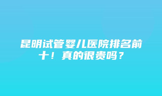 昆明试管婴儿医院排名前十！真的很贵吗？