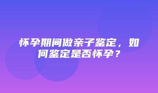 怀孕期间做亲子鉴定，如何鉴定是否怀孕？