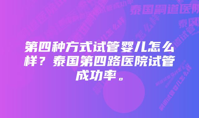 第四种方式试管婴儿怎么样？泰国第四路医院试管成功率。