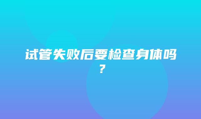 试管失败后要检查身体吗？