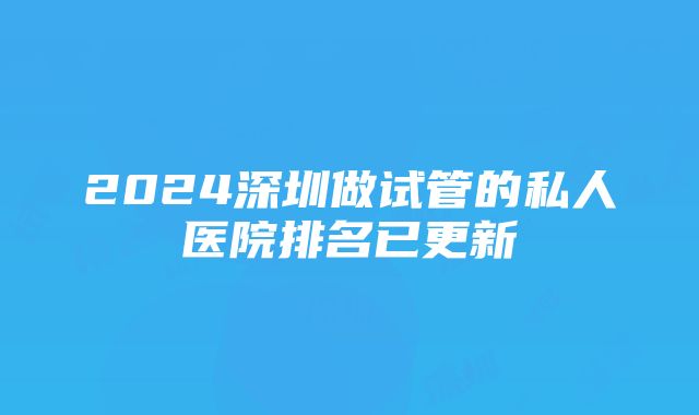 2024深圳做试管的私人医院排名已更新