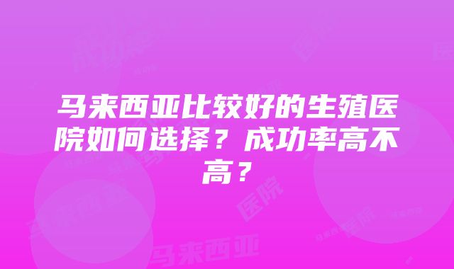 马来西亚比较好的生殖医院如何选择？成功率高不高？